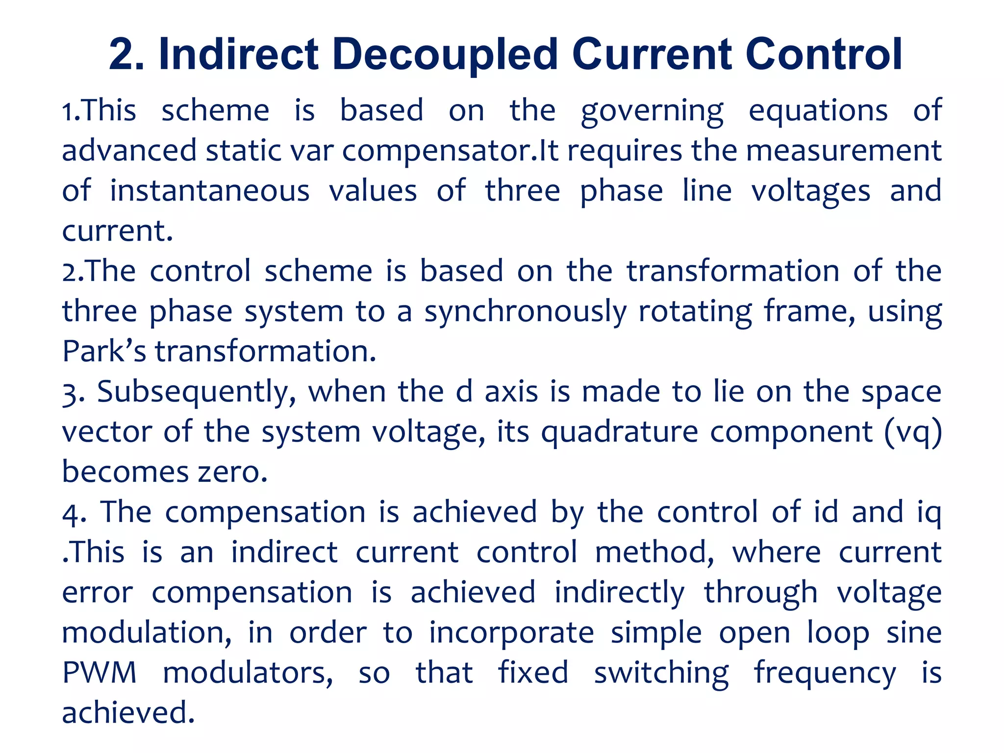 1.This scheme is based on the governing equations of
advanced static var compensator.It requires the measurement
of instantaneous values of three phase line voltages and
current.
2.The control scheme is based on the transformation of the
three phase system to a synchronously rotating frame, using
Park’s transformation.
3. Subsequently, when the d axis is made to lie on the space
vector of the system voltage, its quadrature component (vq)
becomes zero.
4. The compensation is achieved by the control of id and iq
.This is an indirect current control method, where current
error compensation is achieved indirectly through voltage
modulation, in order to incorporate simple open loop sine
PWM modulators, so that fixed switching frequency is
achieved.
2. Indirect Decoupled Current Control
 