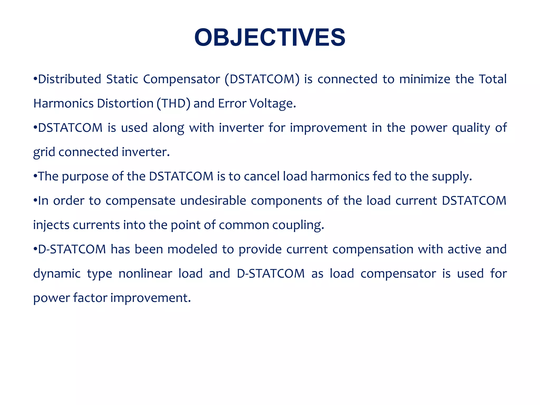 OBJECTIVES
•Distributed Static Compensator (DSTATCOM) is connected to minimize the Total
Harmonics Distortion (THD) and Error Voltage.
•DSTATCOM is used along with inverter for improvement in the power quality of
grid connected inverter.
•The purpose of the DSTATCOM is to cancel load harmonics fed to the supply.
•In order to compensate undesirable components of the load current DSTATCOM
injects currents into the point of common coupling.
•D-STATCOM has been modeled to provide current compensation with active and
dynamic type nonlinear load and D-STATCOM as load compensator is used for
power factor improvement.
 