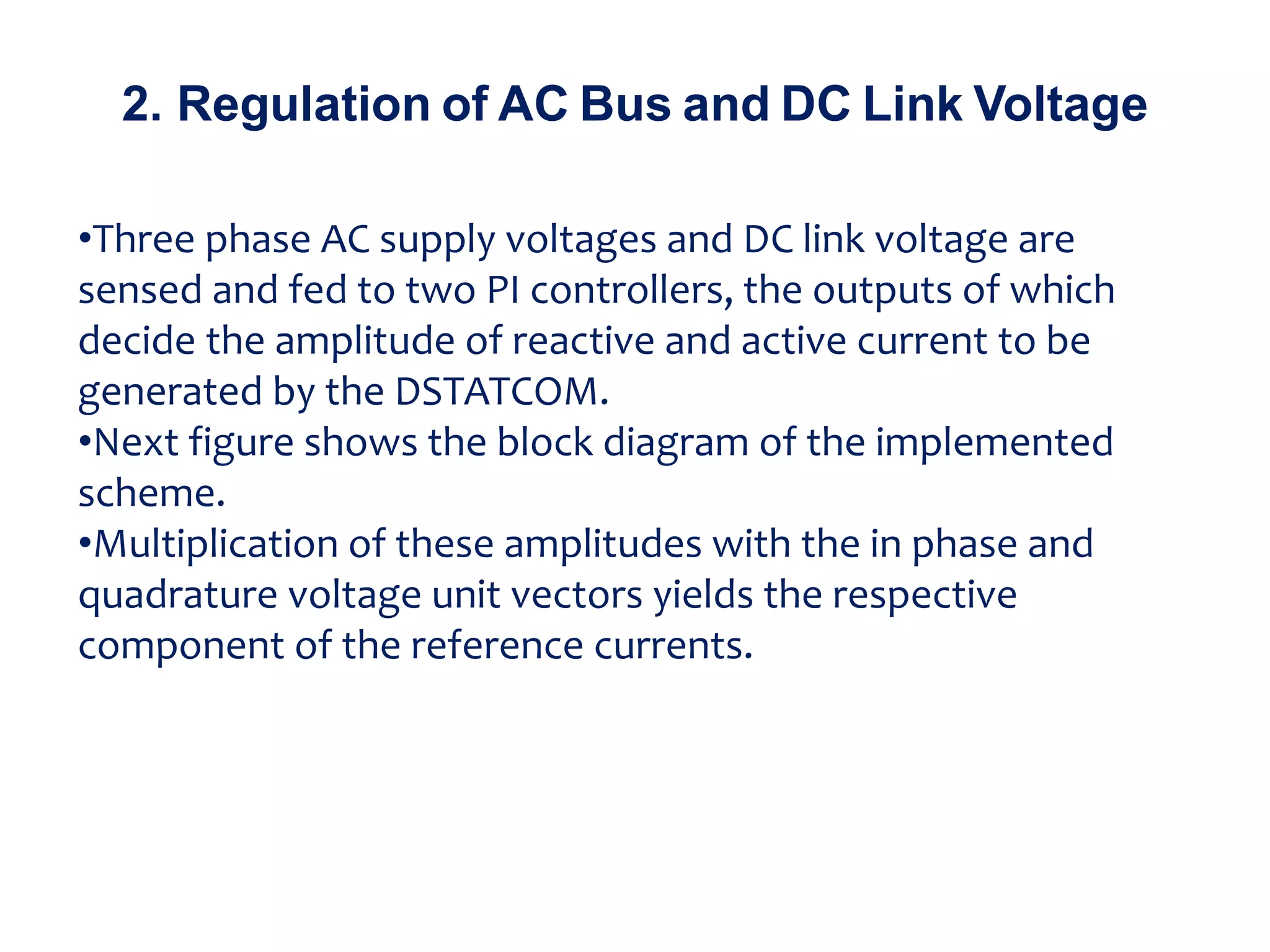 •Three phase AC supply voltages and DC link voltage are
sensed and fed to two PI controllers, the outputs of which
decide the amplitude of reactive and active current to be
generated by the DSTATCOM.
•Next figure shows the block diagram of the implemented
scheme.
•Multiplication of these amplitudes with the in phase and
quadrature voltage unit vectors yields the respective
component of the reference currents.
2. Regulation of AC Bus and DC Link Voltage
 
