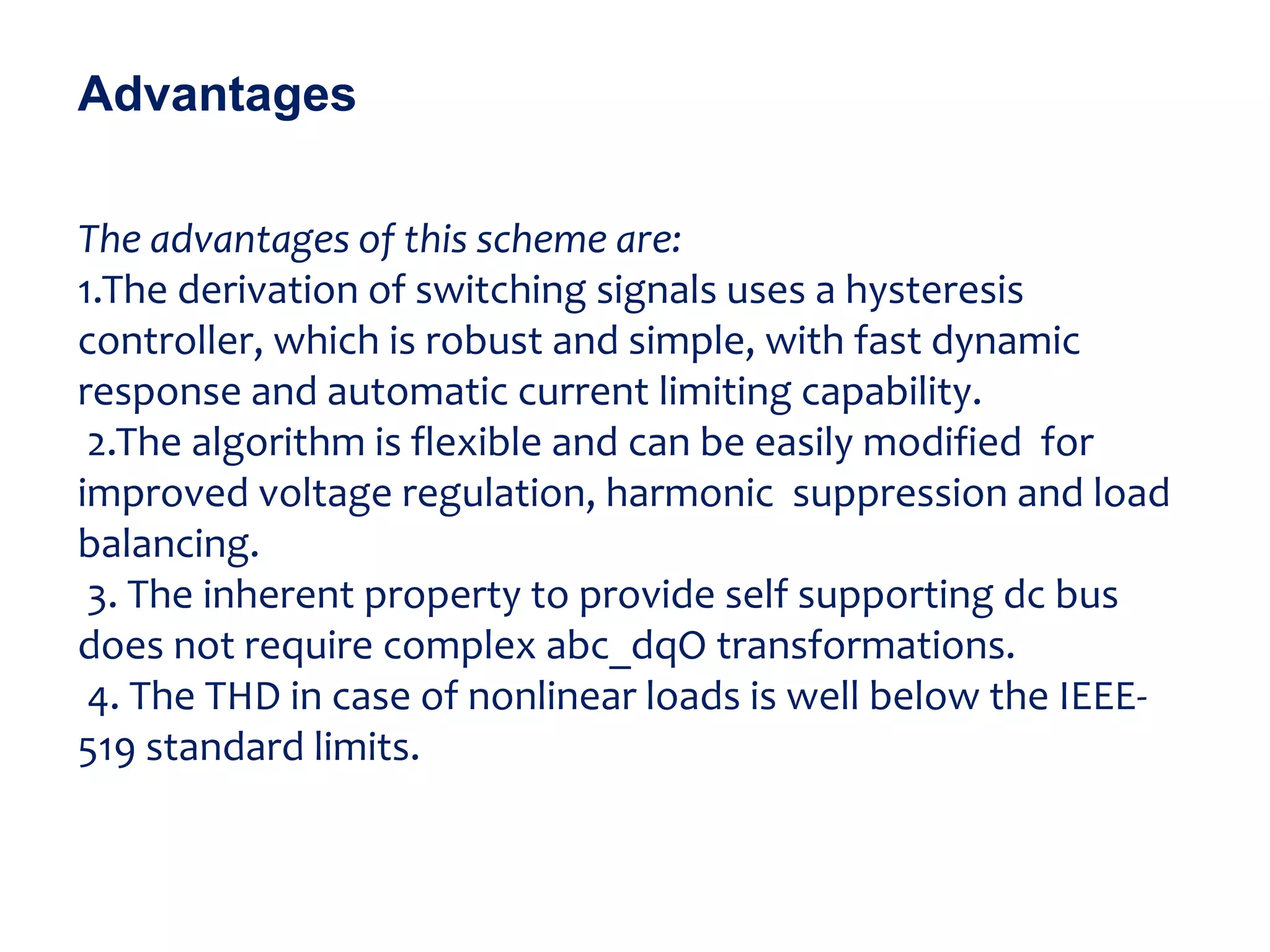 The advantages of this scheme are:
1.The derivation of switching signals uses a hysteresis
controller, which is robust and simple, with fast dynamic
response and automatic current limiting capability.
2.The algorithm is flexible and can be easily modified for
improved voltage regulation, harmonic suppression and load
balancing.
3. The inherent property to provide self supporting dc bus
does not require complex abc_dqO transformations.
4. The THD in case of nonlinear loads is well below the IEEE-
519 standard limits.
Advantages
 