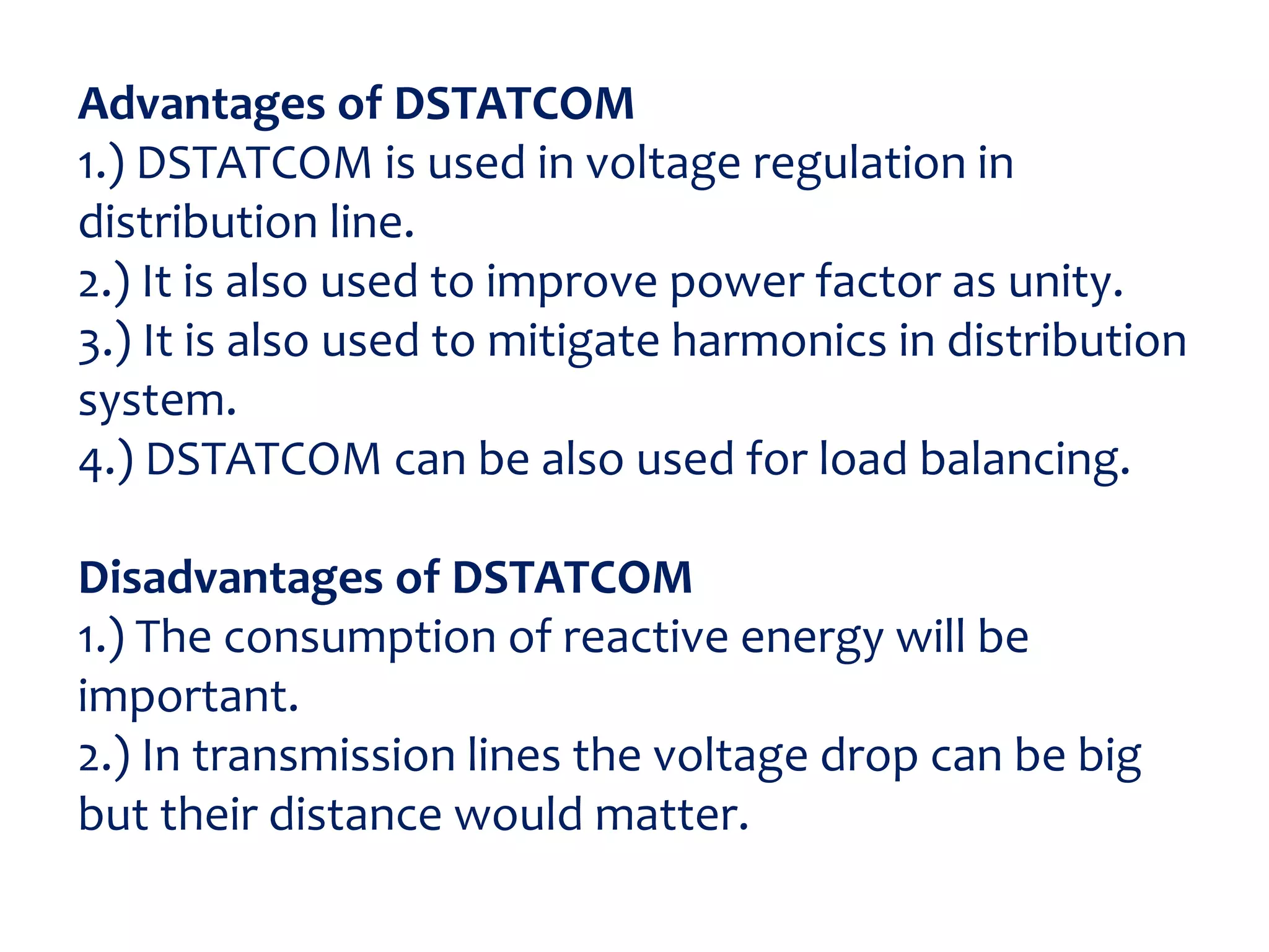 Advantages of DSTATCOM
1.) DSTATCOM is used in voltage regulation in
distribution line.
2.) It is also used to improve power factor as unity.
3.) It is also used to mitigate harmonics in distribution
system.
4.) DSTATCOM can be also used for load balancing.
Disadvantages of DSTATCOM
1.) The consumption of reactive energy will be
important.
2.) In transmission lines the voltage drop can be big
but their distance would matter.
 