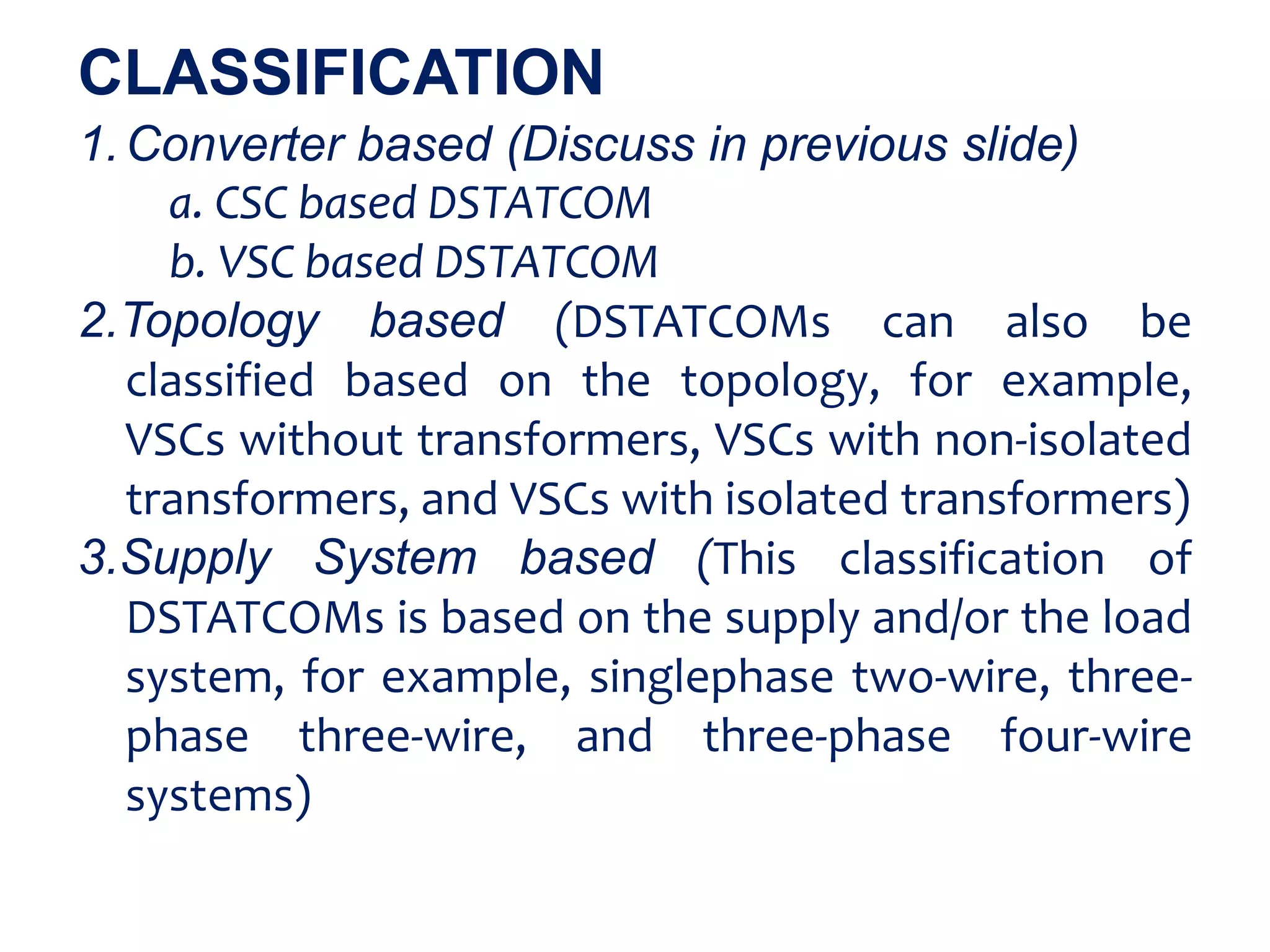 1.Converter based (Discuss in previous slide)
a. CSC based DSTATCOM
b. VSC based DSTATCOM
2.Topology based (DSTATCOMs can also be
classified based on the topology, for example,
VSCs without transformers, VSCs with non-isolated
transformers, and VSCs with isolated transformers)
3.Supply System based (This classification of
DSTATCOMs is based on the supply and/or the load
system, for example, singlephase two-wire, three-
phase three-wire, and three-phase four-wire
systems)
CLASSIFICATION
 