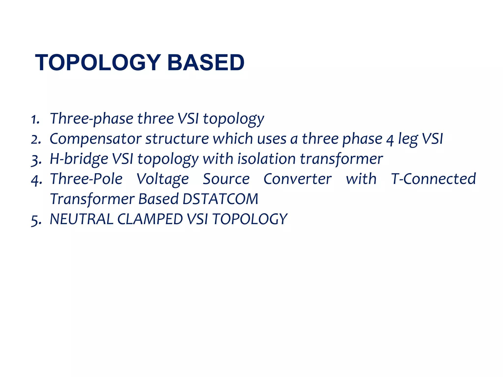 TOPOLOGY BASED
1. Three-phase three VSI topology
2. Compensator structure which uses a three phase 4 leg VSI
3. H-bridge VSI topology with isolation transformer
4. Three-Pole Voltage Source Converter with T-Connected
Transformer Based DSTATCOM
5. NEUTRAL CLAMPED VSI TOPOLOGY
 