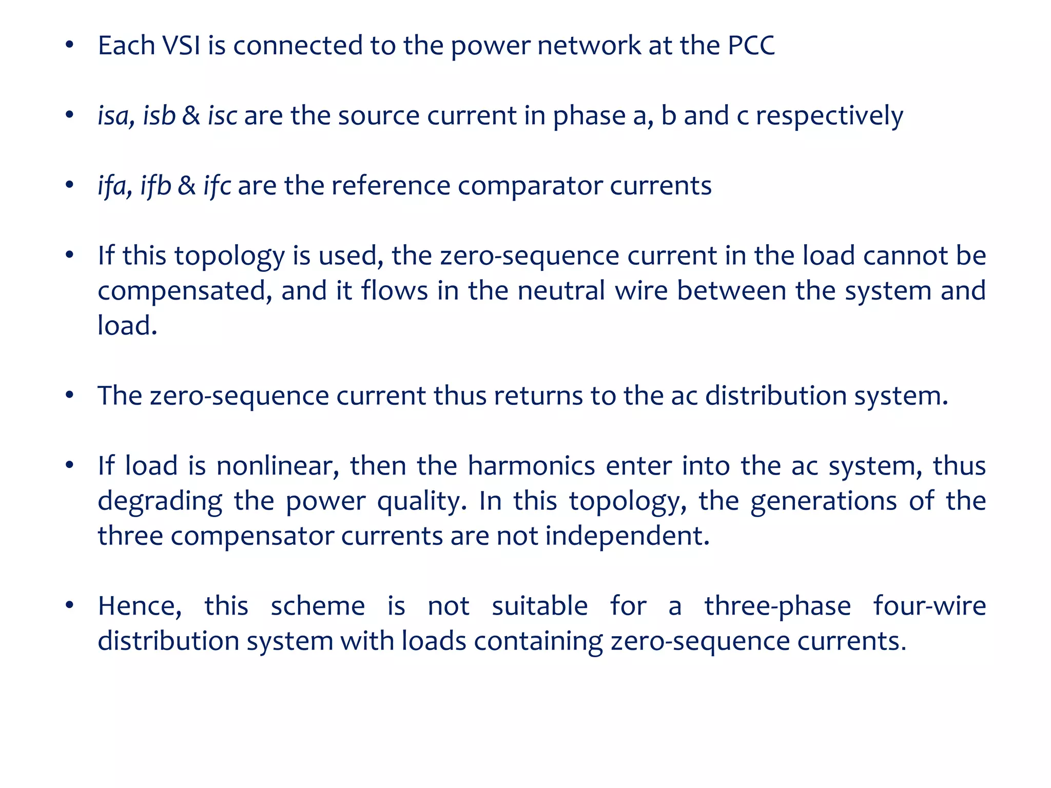 • Each VSI is connected to the power network at the PCC
• isa, isb & isc are the source current in phase a, b and c respectively
• ifa, ifb & ifc are the reference comparator currents
• If this topology is used, the zero-sequence current in the load cannot be
compensated, and it flows in the neutral wire between the system and
load.
• The zero-sequence current thus returns to the ac distribution system.
• If load is nonlinear, then the harmonics enter into the ac system, thus
degrading the power quality. In this topology, the generations of the
three compensator currents are not independent.
• Hence, this scheme is not suitable for a three-phase four-wire
distribution system with loads containing zero-sequence currents.
 