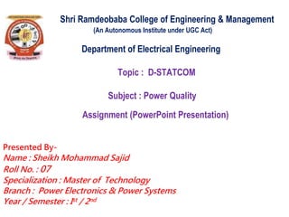 Shri Ramdeobaba College of Engineering & Management
(An Autonomous Institute under UGC Act)
Department of Electrical Engineering
Topic : D-STATCOM
Subject : Power Quality
Assignment (PowerPoint Presentation)
Presented By-
Name : Sheikh Mohammad Sajid
Roll No. : 07
Specialization : Master of Technology
Branch : Power Electronics & Power Systems
Year / Semester : Ist / 2nd
 