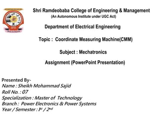 Shri Ramdeobaba College of Engineering & Management
(An Autonomous Institute under UGC Act)
Department of Electrical Engineering
Topic : Coordinate Measuring Machine(CMM)
Subject : Mechatronics
Assignment (PowerPoint Presentation)
Presented By-
Name : Sheikh Mohammad Sajid
Roll No. : 07
Specialization : Master of Technology
Branch : Power Electronics & Power Systems
Year / Semester : Ist / 2nd
 