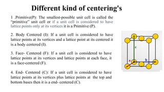 Different kind of centering's
1 .Primitive(P): The smallest-possible unit cell is called the
“primitive” unit cell or if a unit cell is considered to have
lattice points only at its vertices it is a Primitive (P).
2. Body Centered (I): If a unit cell is considered to have
lattice points at its vertices and a lattice point at its centered it
is a body centered (I).
3. Face- Centered (F): If a unit cell is considered to have
lattice points at its vertices and lattice points at each face, it
is a face-centered (F).
4. End- Centered (C): If a unit cell is considered to have
lattice points at its vertices plus lattice points at the top and
bottom bases then it is a end- centered (C).
 