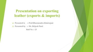 Presentation on exporting
leather (exports & imports)
 Presented to :- Prof.Dharmendra Khairajani
 Presented by :- Mr. Brijesh Patel
Roll No :- 23
 