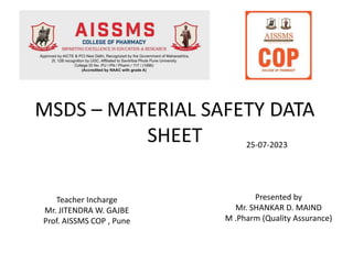MSDS – MATERIAL SAFETY DATA
SHEET
Teacher Incharge
Mr. JITENDRA W. GAJBE
Prof. AISSMS COP , Pune
Presented by
Mr. SHANKAR D. MAIND
M .Pharm (Quality Assurance)
25-07-2023
 