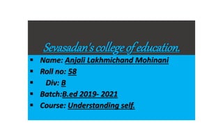 Sevasadan's collegeof education.
 Name: Anjali Lakhmichand Mohinani
 Roll no: 58
 Div: B
 Batch:B.ed 2019- 2021
 Course: Understanding self.
 