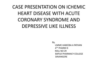 CASE PRESENTATION ON ICHEMIC
HEART DISEASE WITH ACUTE
CORONARY SYNDROME AND
DEPRESSIVE LIKE ILLNESS
By,
UMME HABEEBA A PATHAN
4TH PHARM D
ROLL NO 29
BAPUJI PHARMACY COLLEGE
DAVANGERE
 
