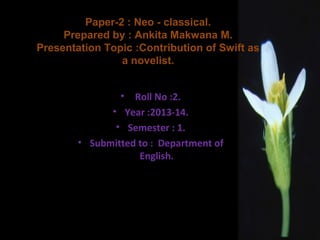 Paper-2 : Neo - classical.
Prepared by : Ankita Makwana M.
Presentation Topic :Contribution of Swift as
a novelist.
•

Roll No :2.
• Year :2013-14.
• Semester : 1.
• Submitted to : Department of
English.

 