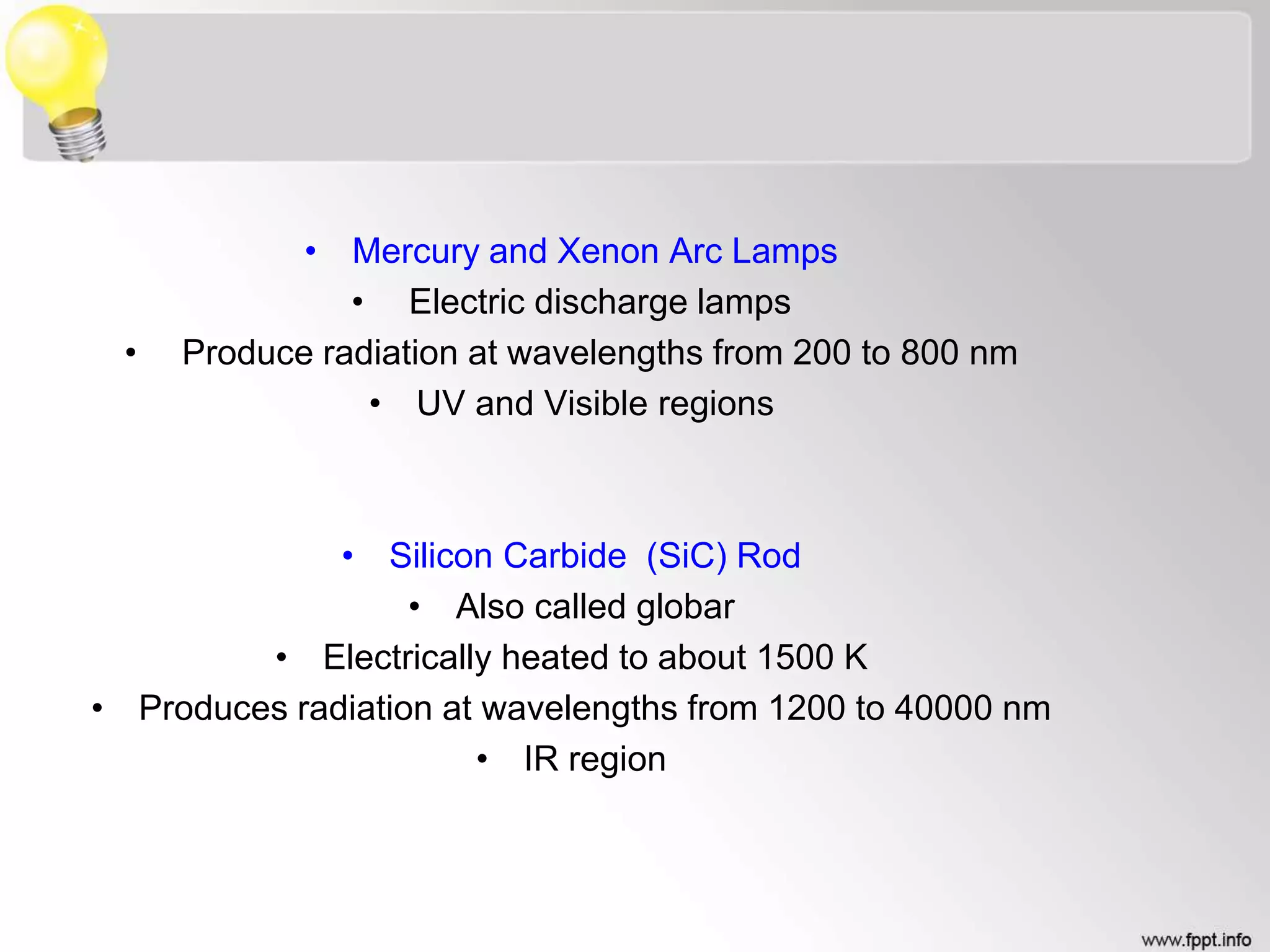 • Mercury and Xenon Arc Lamps
• Electric discharge lamps
• Produce radiation at wavelengths from 200 to 800 nm
• UV and Visible regions
• Silicon Carbide (SiC) Rod
• Also called globar
• Electrically heated to about 1500 K
• Produces radiation at wavelengths from 1200 to 40000 nm
• IR region
 