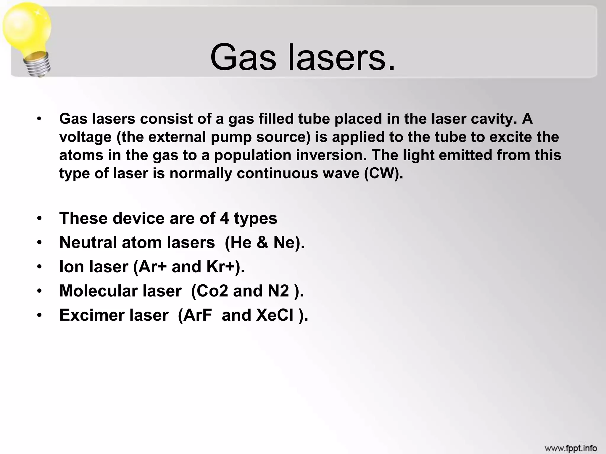 Gas lasers.
• Gas lasers consist of a gas filled tube placed in the laser cavity. A
voltage (the external pump source) is applied to the tube to excite the
atoms in the gas to a population inversion. The light emitted from this
type of laser is normally continuous wave (CW).
• These device are of 4 types
• Neutral atom lasers (He & Ne).
• Ion laser (Ar+ and Kr+).
• Molecular laser (Co2 and N2 ).
• Excimer laser (ArF and XeCl ).
 