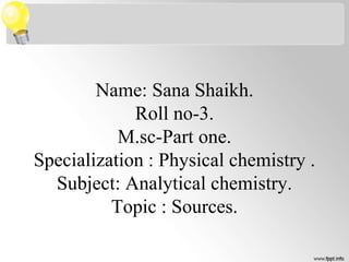 Name: Sana Shaikh.
Roll no-3.
M.sc-Part one.
Specialization : Physical chemistry .
Subject: Analytical chemistry.
Topic : Sources.
 