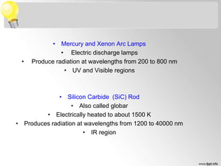 • Mercury and Xenon Arc Lamps
• Electric discharge lamps
• Produce radiation at wavelengths from 200 to 800 nm
• UV and Visible regions
• Silicon Carbide (SiC) Rod
• Also called globar
• Electrically heated to about 1500 K
• Produces radiation at wavelengths from 1200 to 40000 nm
• IR region
 