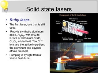Solid state lasers
• Ruby laser.
• The first laser, one that is still
used.
• Ruby is synthetic aluminum
oxide, Al2O3, with 0.03 to
0.05% of chromium oxide,
Cr2O3, added to it. The Cr3+
ions are the active ingredient;
the aluminum and oxygen
atoms are inert.
• Pumping is by light from a
xenon flash tube.
 