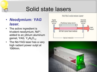 Solid state lasers
• Neodymium: YAG
laser.
• The active ingredient is
trivalent neodymium, Nd3+,
added to an yttrium aluminum
garnet, YAG, Y3Al5O12.
• The Nd-YAG laser has a vary
high radiant power outpt at
1064nm.
 