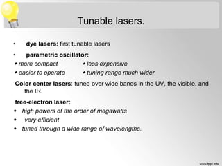Tunable lasers.
• dye lasers: first tunable lasers
• parametric oscillator:
 more compact  less expensive
 easier to operate  tuning range much wider
Color center lasers: tuned over wide bands in the UV, the visible, and
the IR.
free-electron laser:
 high powers of the order of megawatts
 very efficient
 tuned through a wide range of wavelengths.
 