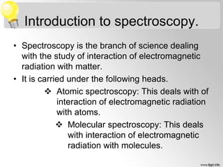 Introduction to spectroscopy.
• Spectroscopy is the branch of science dealing
with the study of interaction of electromagnetic
radiation with matter.
• It is carried under the following heads.
 Atomic spectroscopy: This deals with of
interaction of electromagnetic radiation
with atoms.
 Molecular spectroscopy: This deals
with interaction of electromagnetic
radiation with molecules.
 
