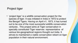 Project tiger
• ‘project tiger’ is a wildlife conservation project for the
species of tiger. It was initiated in India in 1972 to protect
the Bengal Tigers. Having on April n1, 1973, it has turned
out to be one of the most successful wildlife conservation
ventures . This project aims at Tiger conservation in
specially constituted Tiger reserves representative of
various bio-geographical regions thought out India. It
strives to maintained a viable conservation reliant on tiger
population in their natural environment.
 