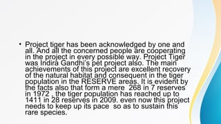 • Project tiger has been acknowledged by one and
all. And all the concerned people are cooperating
in the project in every possible way. Project Tiger
was Indira Gandhi’s pet project also. The main
achievements of this project are excellent recovery
of the natural habitat and consequent in the tiger
population in the RESERVE areas. It is evident by
the facts also that form a mere 268 in 7 reserves
in 1972 , the tiger population has reached up to
1411 in 28 reserves in 2009. even now this project
needs to keep up its pace so as to sustain this
rare species.
 