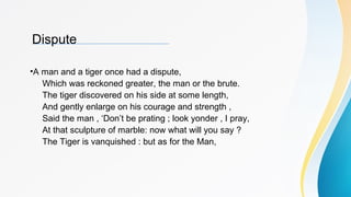 Dispute
•A man and a tiger once had a dispute,
Which was reckoned greater, the man or the brute.
The tiger discovered on his side at some length,
And gently enlarge on his courage and strength ,
Said the man , ‘Don’t be prating ; look yonder , I pray,
At that sculpture of marble: now what will you say ?
The Tiger is vanquished : but as for the Man,
 