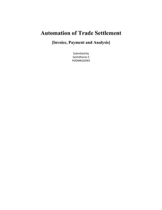 Automation of Trade Settlement<br />[Invoice, Payment and Analysis]<br />Submitted by<br />Sashidharan.S<br />PGDMB10/043<br />E-Invoicing<br />In recent years, companies have sought to reduce costs by implementing new procure-to-pay technology, reengineering key processes and building shared services organizations. Many of these strategies have been reasonably successful. However, finance executives are now being challenged to focus on value creation—beyond Enterprise Resource Planning (ERP) implementations and reengineered finance functions.<br />Fortunately, new opportunities now exist to extend traditional order-to-cash and requisition-to-pay solutions. The key is Electronic Invoicing & Settlement (EIS).<br />Most finance executives understand the basics of electronic invoicing and settlement. But they may not be aware of just how lucrative EIS can be for buyers and sellers—how it furthers their quest for high performance by generating real value for both sides. What's more, EIS doesn't emphasize common cost reductions like limiting process redundancy or leveraging economies of scale. This is good, because no matter how successful finance departments have been in reducing process costs, EIS can help them reap significant benefits outside these typical areas of focus. The following figure shows the buyer-seller benefits associated with EIS.<br /> <br />Buyer BenefitsSeller BenefitsGreater discount captureSelf serviceCompliance/enforcementGet paid fasterReduced accounts payableRemove uncertaintyFaster invoice approvalReduce collections costsStronger trading relationsImprove cash forecastingLower IT costsGreater access to capital<br />The following are different technologies used in Invoice Creation, Delivery and Presentment offered by different companies.<br />Electronic Invoice Presentment and Payment <br />Citi’s Electronic Invoice Presentment and Payment (EIPP) solution allows billers and payers to manage the entire invoice and payment cycle online, shortening days sales outstanding and eliminating costs traditionally associated with paper-based systems.<br />With EIPP, invoices are available for review on the same day they are issued.  All steps and procedures typically associated with a paper-based system are eliminated.  From a single invoice menu, the company’s customers can view unpaid invoices, perform invoice inquiries, authorize invoices for payment and view payment history. The two main advantages of the EIPP solution are improved cash-flow visibility as the status of each invoice can be viewed online and easy integration with existing systems like Oracle, SAP, etc.<br />In September 2009, Citi’s Global Transaction Services (GTS) and GT Nexus, signed a strategic partnership to deliver an EIPP solution to the ocean logistics industry. The partnership will leverage Citi’s existing electronic invoice settlement services, currently offered to the air logistics industry, with the connectivity and standardization technology of the GT Nexus trade and logistics portal. The solution will provide ocean carriers and their freight forwarder customers a fully electronic means to present and pay ocean freight invoices. By automating these processes and leveraging GT Nexus’ technology Citi clients will benefit from a fully electronic option to present, approve, adjudicate, pay and reconcile ocean freight invoices that will result in improved cash-flow visibility, accelerated payment settlement and lower costs.<br />SWIFT Trade Services Utility (TSU)<br />TSU is a collaborative centralized matching utility that is designed to help banks meet the supply chain needs of their customers. At its heart lies a Bank Payment Obligation as a trade finance instrument which complements more traditional instruments such as the Letter of Credit. Banks are building individually on the core functionality of the TSU to offer services such as financing, payables/receivables management, and logistics and risk mitigation. <br />International Air Transport Association <br />IATA has set up an invoice system called IATA InvoiceWorks, which provides an e-invoicing service aimed at the air transport industry. Over 230 airlines (out of an approximate 5,500) and 5,550 industry suppliers are linked through IATA InvoiceWorks, covering 93% of scheduled international air traffic.<br />Joint Automotive Industry Forum<br />The JAIF is the forum for automotive associations. The objective of JAIF is to address global supply chain issues, which span from the raw material supplier to the final customer for vehicles, parts and services, and includes e-invoicing.<br />RosettaNet<br />RosettaNet allows trading partners of all sizes to connect electronically to process transactions and move information within their extended supply chains. The community is comprised of experts that work together to develop standards that simplify increasingly complex supply chains.<br />Bolero, Tradocs, TradeCard,  are a few other such service providers which give a global trading system that enables businesses to trade electronically by quickly exchanging documents, such as purchase orders and invoices, securely over the Internet.<br />Payment<br />Highly fragmented manual processes for posting and reconciling payments generate significant administrative costs and fees for providers. Transitioning these paper-based processes to electronic ones has the potential to save as much as $35 billion and 2.5 billion pieces of paper annually by some estimates. To realize such benefits, providers are searching for new opportunities to eliminate paper from the revenue cycle, especially in payment and reconciliation.<br />Electronic Funds Transfer (EFT)<br />EFT is safe, secure, efficient, and less expensive than paper check payments and collections. While it costs the U.S. government $1.03 to issue each check payment, it costs only 10.5 cents to issue an EFT payment.<br />Automated Clearing House (ACH) is an electronic network for financial transactions in the United States. ACH processes large volumes of credit and debit transactions in batches. ACH credit transfers include direct deposit payroll and vendor payments. ACH direct debit transfers include consumer payments on insurance premiums, mortgage loans, and other kinds of bills. Debit transfers also include new applications such as the Point-of-Purchase (POP) check conversion pilot program sponsored by NACHA-The Electronic Payments Association [formerly the National Automated Clearing House Association]. Both the government and the commercial sectors use ACH payments. Businesses are also increasingly using ACH to collect from customers online, rather than accepting credit or debit cards.<br />Uses of the ACH payment system<br />Direct deposit of payroll, Social Security (United States) and other government payments, and tax refunds<br />Direct debit payment of consumer bills such as mortgages, loans, utilities, insurance premiums, rents, and any other regular payment<br />Business-to-business payments<br />E-commerce payments<br />Federal, state, and local tax payments<br />Bank Treasury management departments sell this service to business and government customers<br />Electronic bill presentment and payment (EBPP) is a fairly new technique that allows consumers to view and pay bills electronically. There are a significant number of bills that consumers pay on a regular basis, which include: power bills, water, oil, internet, phone service, mortgages, car payments etc. EBPP systems send bills from service providers to individual consumers via the internet. The systems also enable payments to be made by consumers, given that the amount appearing on the e-bill is correct.<br />Three broad models of EBPP have emerged. These are:<br />Consolidation: numerous bills for any one recipient are made available at one Web site, most commonly the recipient's bank. In some countries, such as Australia, New Zealand and Canada, the postal service also operates a consolidation service. The actual task of consolidation is sometimes performed by a third party and fed to the Web sites where consumers receive the bills. The principal attraction of consolidation is that consumers can receive and pay numerous bills at the one location, thus minimizing the number of login IDs and passwords they must remember and maintain.<br />Biller Direct: the bills produced by an organization are made available through that organization's Web site. This model works well if the recipient has reasons to visit the biller's Web site other than to receive their bills. In the freight industry, for example, customers will visit a carrier's Web site to track items in transit, so it is reasonably convenient to receive and pay freight bills at the same site.<br />Direct email delivery: the bills are emailed to the customer's inbox. This model most closely imitates the analog postal service. It is convenient, because almost everyone has email and the customer has to do nothing except use email in order to receive a bill. Email delivery is proving especially popular in the B2B market in many countries.<br />PayPal<br />PayPal is an e-commerce business allowing payments and money transfers to be made through the Internet. Online money transfers serve as electronic alternatives to traditional paper methods such as checks and money orders. A PayPal account can be funded with an electronic debit from a bank account or by a credit card. The recipient of a PayPal transfer can request a check from PayPal, establish their own PayPal deposit account or request a transfer to their bank account. PayPal performs payment processing for online vendors, auction sites, and other commercial users, for which it charges a fee. It may also charge a fee for receiving money, proportional to the amount received. The fees depend on the currency used, the payment option used, the country of the sender, the country of the recipient, the amount sent and the recipient's account type. In October 2002, PayPal was acquired by eBay for $1.5 billion<br />There are some issues with e-money such as exchange rate instabilities and shortage of money supplies (total amount of electronic money versus the total amount of real money available, basically the possibility that digital cash could exceed the real cash available). Another issue is related to computer crime, in which computer criminals may actually alter computer databases to steal electronic money or by reducing an account's amount of electronic money. One way to resolve these issues is by implementing cyberspace regulations or laws that regulate the transactions and watch for signs of fraud or deceit.<br />Analysis<br />The use of flexible cash flow forecasting tools in combination with appropriate policies and processes can allow cash managers to address these issues, receive more accurate information from subsidiaries, enhance inter-departmental communication and improve the financial performance of the group.<br />In order to produce an accurate cash flow forecast, the cash manager has to rely on local subsidiary or business unit employees, who can be both physically and structurally remote from central operations. A wide range of software offerings are available to assist cash managers with the compilation and consolidation of data, and adding the actual cash flows when they materialize. These tools typically use a centralized database with the possibility to enter or upload data remotely. Such technology should enable firms to refine the cash flow forecast, while also detailing how a cash flow forecast has evolved over time. Additionally, they should be capable of comparing different versions of the same cash flow forecast.<br />Generating reports should be quick, easy and efficient on both a business unit and an aggregated level. Producing comparison reports between different cash flow forecasts from different times as well as between a cash flow forecast and actual cash flows should also be a straightforward process. Tools for use by the subsidiaries must also be easy to roll out. Ideally there should be no need for these to be installed on local PCs. Instead, they will either be web-based, or will use automatically downloadable Java applets or something similar.<br />Finally, the chosen technology must be able to support workflow, which will help to ensure that all subsidiaries have submitted their cash flow forecasts in time. Local workflow needs to take place at the subsidiary level, so that the cash flow forecasts are not just entered but also approved by a second and potentially more senior person. After this authorization, they can then be submitted to the head office to attain the highest level of cash flow forecast quality.<br />Flexibility is essential<br />It is vital that the cash flow forecasting software used can accept input in a variety of ways, either manually or electronically, such as the ability to upload Excel files. Naturally, the cash flow forecasting software should be easy and intuitive to use, but more importantly, the solution must be flexible enough to adjust to the individual business unit’s characteristics.<br /> <br />Aggregation of data<br />The aggregation of data should take place within the cash flow forecasting tool. It is much easier to do it there than to ask local subsidiaries to convert their data to fit the cash flow forecasting template. Not only should this improve the quality of the data received, but it will also reduce the burden on the subsidiaries by making it easier for them to deliver the data.<br />Some companies that offer Forecasting software are PROPHIX, Granville Software, Centage, etc.<br />