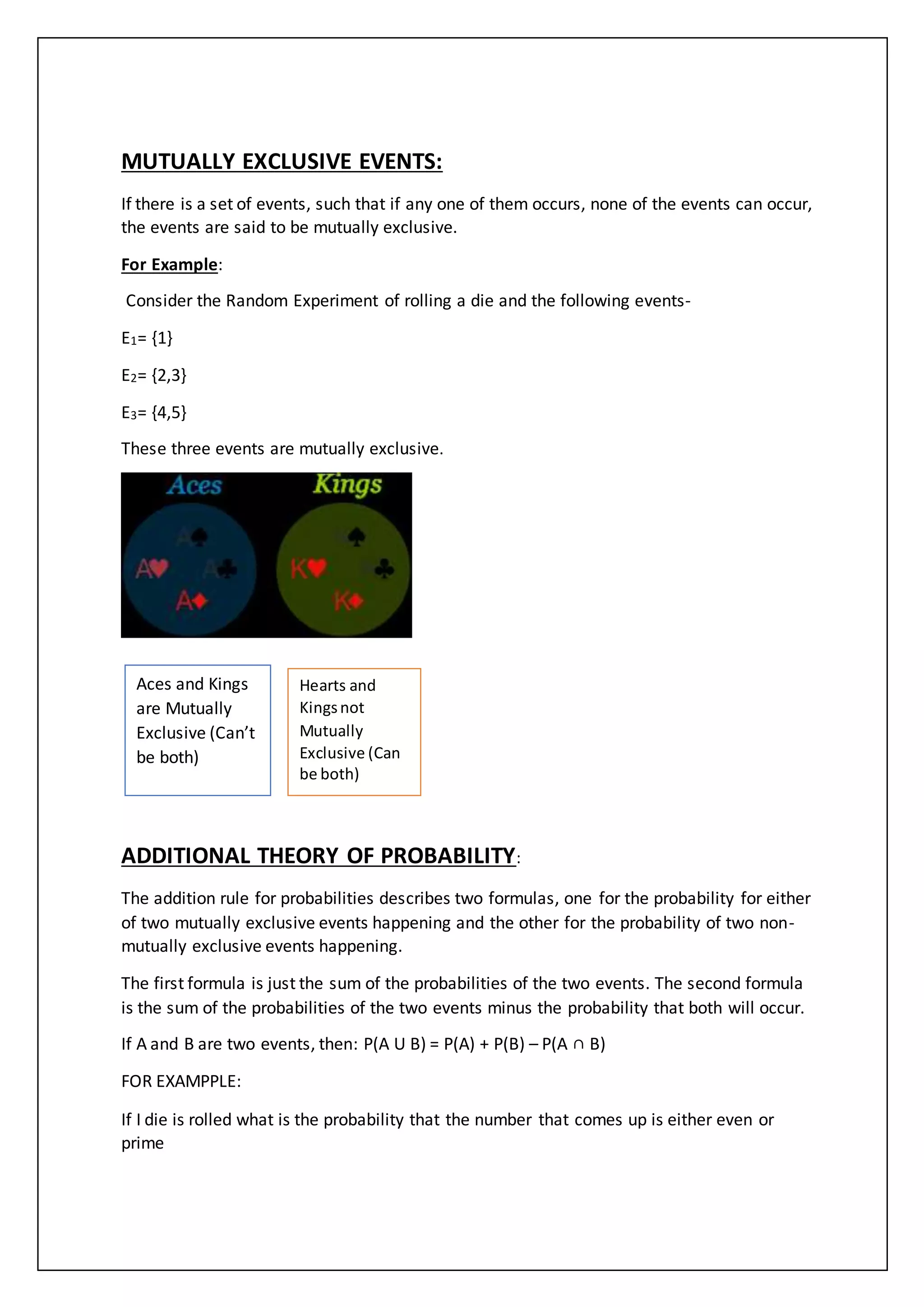 MUTUALLY EXCLUSIVE EVENTS:
If there is a set of events, such that if any one of them occurs, none of the events can occur,
the events are said to be mutually exclusive.
For Example:
Consider the Random Experiment of rolling a die and the following events-
E1= {1}
E2= {2,3}
E3= {4,5}
These three events are mutually exclusive.
ADDITIONAL THEORY OF PROBABILITY:
The addition rule for probabilities describes two formulas, one for the probability for either
of two mutually exclusive events happening and the other for the probability of two non-
mutually exclusive events happening.
The first formula is just the sum of the probabilities of the two events. The second formula
is the sum of the probabilities of the two events minus the probability that both will occur.
If A and B are two events, then: P(A U B) = P(A) + P(B) – P(A ∩ B)
FOR EXAMPPLE:
If I die is rolled what is the probability that the number that comes up is either even or
prime
Aces and Kings
are Mutually
Exclusive (Can’t
be both)
Hearts and
Kingsnot
Mutually
Exclusive (Can
be both)
 