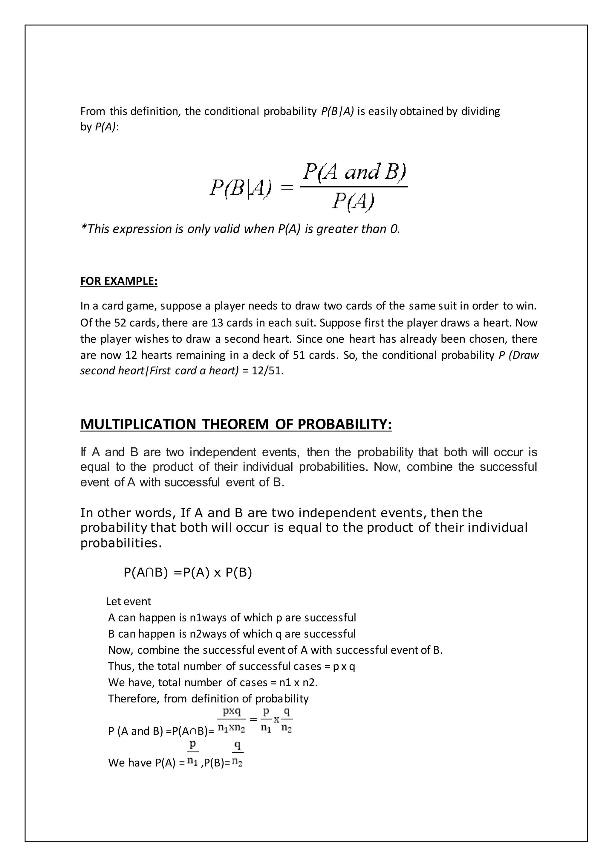 From this definition, the conditional probability P(B|A) is easily obtained by dividing
by P(A):
*This expression is only valid when P(A) is greater than 0.
FOR EXAMPLE:
In a card game, suppose a player needs to draw two cards of the same suit in order to win.
Of the 52 cards, there are 13 cards in each suit. Suppose first the player draws a heart. Now
the player wishes to draw a second heart. Since one heart has already been chosen, there
are now 12 hearts remaining in a deck of 51 cards. So, the conditional probability P (Draw
second heart|First card a heart) = 12/51.
MULTIPLICATION THEOREM OF PROBABILITY:
If A and B are two independent events, then the probability that both will occur is
equal to the product of their individual probabilities. Now, combine the successful
event of A with successful event of B.
In other words, If A and B are two independent events, then the
probability that both will occur is equal to the product of their individual
probabilities.
P(A∩B) =P(A) x P(B)
Let event
A can happen is n1ways of which p are successful
B can happen is n2ways of which q are successful
Now, combine the successful event of A with successful event of B.
Thus, the total number of successful cases = p x q
We have, total number of cases = n1 x n2.
Therefore, from definition of probability
P (A and B) =P(A∩B)=
We have P(A) = ,P(B)=
 