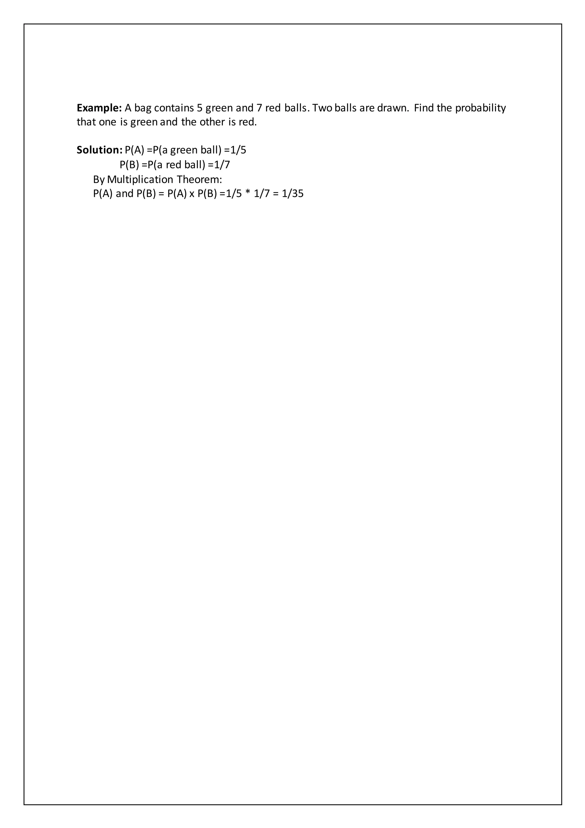 Example: A bag contains 5 green and 7 red balls. Two balls are drawn. Find the probability
that one is green and the other is red.
Solution: P(A) =P(a green ball) =1/5
P(B) =P(a red ball) =1/7
By Multiplication Theorem:
P(A) and P(B) = P(A) x P(B) =1/5 * 1/7 = 1/35
 