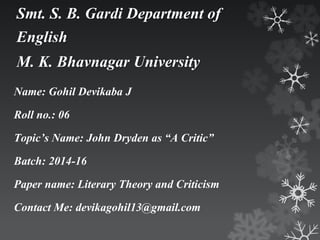 Smt. S. B. Gardi Department of 
English 
M. K. Bhavnagar University 
Name: Gohil Devikaba J 
Roll no.: 06 
Topic’s Name: John Dryden as “A Critic” 
Batch: 2014-16 
Paper name: Literary Theory and Criticism 
Contact Me: devikagohil13@gmail.com 
 