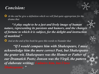 Concision: 
 At the end he give a definition which we will find quite appropriate for the 
drama that 
“A play ought to be a just and lively image of human 
nature, representing its passions and humors, and the changes 
of fortune to which it is subject, for the delight and instruction 
of mankind.” 
 And at the end of his book he gave this words to Neander that 
“If I would compare him with Shakespeare, I must 
acknowledge him the more correct Poet, but Shakespeare 
the grater wit. Shakespeare was the Homer or Father of 
our Dramatick Poets; Jonson was the Virgil, the pattern 
of elaborate writing; I admire him, but I love 
Shakespeare. ” 
 