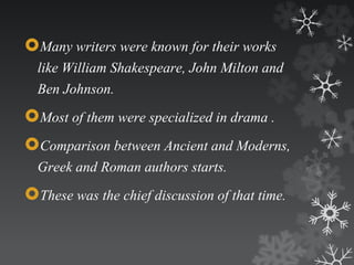 Many writers were known for their works 
like William Shakespeare, John Milton and 
Ben Johnson. 
Most of them were specialized in drama . 
Comparison between Ancient and Moderns, 
Greek and Roman authors starts. 
These was the chief discussion of that time. 
 