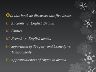 In this book he discusses this five issues 
I. Ancients vs. English Drama 
II. Unities 
III. French vs. English drama 
IV. Separation of Tragedy and Comedy vs. 
Tragicomedy 
V. Appropriateness of rhyme in drama 
 