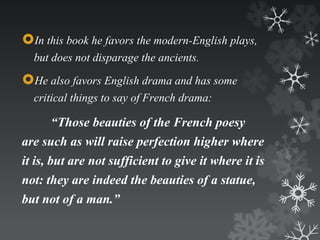 In this book he favors the modern-English plays, 
but does not disparage the ancients. 
He also favors English drama and has some 
critical things to say of French drama: 
“Those beauties of the French poesy 
are such as will raise perfection higher where 
it is, but are not sufficient to give it where it is 
not: they are indeed the beauties of a statue, 
but not of a man.” 
 
