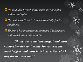 He said that French plays have only one plot 
without sub-plot 
He criticized French drama essentially for its 
smallness. 
To prove his argument he compare Shakespeare 
with Ben Jonson and said that 
“Shakespeare had the largest and most 
comprehensive soul, while Jonson was the 
most largest and most judicious writer which 
any theater ever had.” 
 