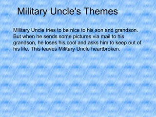 Military Uncle's Themes
Military Uncle tries to be nice to his son and grandson.
But when he sends some pictures via mail to his
grandson, he loses his cool and asks him to keep out of
his life. This leaves Military Uncle heartbroken.

 