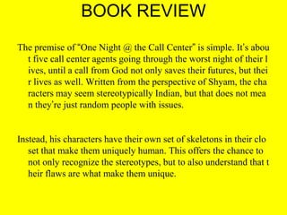 BOOK REVIEW
The premise of “One Night @ the Call Center” is simple. It’s abou
t five call center agents going through the worst night of their l
ives, until a call from God not only saves their futures, but thei
r lives as well. Written from the perspective of Shyam, the cha
racters may seem stereotypically Indian, but that does not mea
n they’re just random people with issues.

Instead, his characters have their own set of skeletons in their clo
set that make them uniquely human. This offers the chance to
not only recognize the stereotypes, but to also understand that t
heir flaws are what make them unique.

 