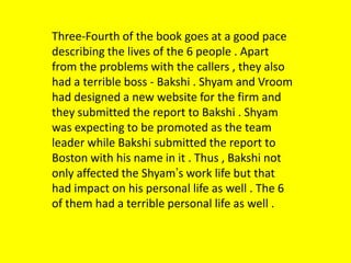 Three-Fourth of the book goes at a good pace
describing the lives of the 6 people . Apart
from the problems with the callers , they also
had a terrible boss - Bakshi . Shyam and Vroom
had designed a new website for the firm and
they submitted the report to Bakshi . Shyam
was expecting to be promoted as the team
leader while Bakshi submitted the report to
Boston with his name in it . Thus , Bakshi not
only affected the Shyam’s work life but that
had impact on his personal life as well . The 6
of them had a terrible personal life as well .

 