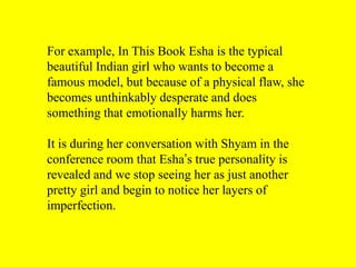 For example, In This Book Esha is the typical
beautiful Indian girl who wants to become a
famous model, but because of a physical flaw, she
becomes unthinkably desperate and does
something that emotionally harms her.

It is during her conversation with Shyam in the
conference room that Esha’s true personality is
revealed and we stop seeing her as just another
pretty girl and begin to notice her layers of
imperfection.

 