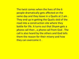 The twist comes when the lives of the 6
people dramatically gets affected on the
same day and they leave in a Qualis at 2 am .
They end up in getting the Qualis skid of the
road into a construction site where they
battle for life. It turns out that Shyam gets a
phone call then , a phone call from God . The
call is also heard by the others and God tells
them the reason for their misery and how
they can overcome it .

 