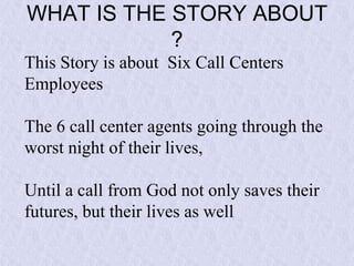 WHAT IS THE STORY ABOUT
?
This Story is about Six Call Centers
Employees
The 6 call center agents going through the
worst night of their lives,
Until a call from God not only saves their
futures, but their lives as well

 