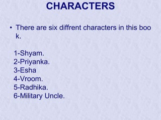 CHARACTERS
• There are six diffrent characters in this boo
k.
1-Shyam.
2-Priyanka.
3-Esha
4-Vroom.
5-Radhika.
6-Military Uncle.

 