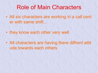 Role of Main Characters
• All six characters are working in a call cent
er with same shift...
• they know each other very well
• All characters are having there diffrent attit
ude towards each others

 