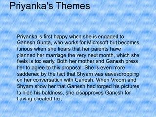 Priyanka's Themes
Priyanka is first happy when she is engaged to
Ganesh Gupta, who works for Microsoft but becomes
furious when she hears that her parents have
planned her marriage the very next month, which she
feels is too early. Both her mother and Ganesh press
her to agree to this proposal. She is even more
saddened by the fact that Shyam was eavesdropping
on her conversation with Ganesh. When Vroom and
Shyam show her that Ganesh had forged his pictures
to hide his baldness, she disapproves Ganesh for
having cheated her.

 