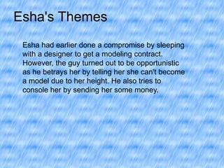 Esha's Themes
Esha had earlier done a compromise by sleeping
with a designer to get a modeling contract.
However, the guy turned out to be opportunistic
as he betrays her by telling her she can't become
a model due to her height. He also tries to
console her by sending her some money.

 