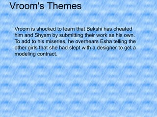 Vroom's Themes
Vroom is shocked to learn that Bakshi has cheated
him and Shyam by submitting their work as his own.
To add to his miseries, he overhears Esha telling the
other girls that she had slept with a designer to get a
modeling contract.

 