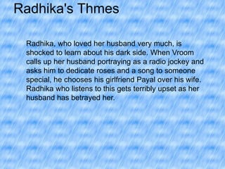 Radhika's Thmes
Radhika, who loved her husband very much, is
shocked to learn about his dark side. When Vroom
calls up her husband portraying as a radio jockey and
asks him to dedicate roses and a song to someone
special, he chooses his girlfriend Payal over his wife.
Radhika who listens to this gets terribly upset as her
husband has betrayed her.

 