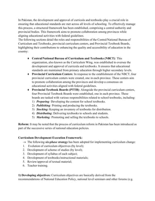 In Pakistan, the development and approval of curricula and textbooks play a crucial role in
ensuring that educational standards are met across all levels of schooling. To effectively manage
this process, a structured framework has been established, comprising a central authority and
provincial bodies. This framework aims to promote collaboration among provinces while
aligning educational activities with federal guidelines.
The following sections detail the roles and responsibilities of the Central/National Bureau of
Curriculum and Textbooks, provincial curriculum centers, and Provincial Textbook Boards,
highlighting their contributions to enhancing the quality and accessibility of education in the
country:
♦ Central/National Bureau of Curriculum and Textbooks (NBCT): This
organization, also known as the Curriculum Wing, was established to oversee the
development and approval of curricula and textbooks. It ensures that educational
standards are maintained from primary education through higher secondary levels.
♦ Provincial Curriculum Centers: In response to the establishment of the NBCT, four
provincial curriculum centers were created, one in each province. These centers aim
to promote collaboration among the provinces and develop a consensus on
educational activities aligned with federal guidelines.
♦ Provincial Textbook Boards (PTTB): Alongside the provincial curriculum centers,
four Provincial Textbook Boards were established, one in each province. These
boards are tasked with various responsibilities related to school textbooks, including:
1) Preparing: Developing the content for school textbooks.
2) Publishing: Printing and producing the textbooks.
3) Stocking: Keeping an inventory of textbooks for distribution.
4) Distributing: Delivering textbooks to schools and students.
5) Marketing: Promoting and selling the textbooks to schools.
Reform: It may be noted that the process of curriculum reform in Pakistan has been introduced as
part of the successive series of national education policies.
Curriculum Development Execution Framework:
→ The following six-phase strategy has been adopted for implementing curriculum change:
1. Evolution of curriculum objectives (by level);
2. Development of scheme of studies (by level);
3. Development of syllabus of each subject;
4. Development of textbooks/instructional materials;
5. Review/approval of textual material;
6. Teacher training.
1) Developing objectives: Curriculum objectives are basically derived from the
recommendations of National Education Policy, national level seminars and other forums (e.g.
 